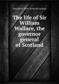 The life of Sir William Wallace, the governor general of Scotland