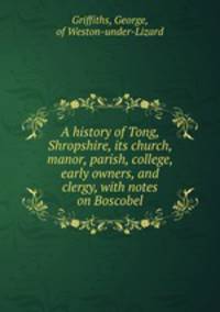 A history of Tong, Shropshire, its church, manor, parish, college, early owners, and clergy, with notes on Boscobel
