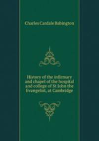 History of the infirmary and chapel of the hospital and college of St John the Evangelist, at Cambridge