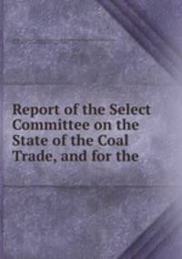 Report of the Select Committee on the State of the Coal Trade, and for the .