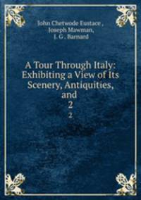 A Tour Through Italy: Exhibiting a View of Its Scenery, Antiquities, and .. 2