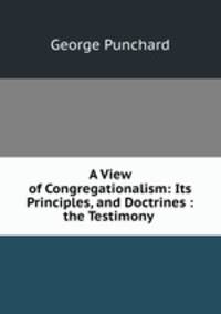 A View of Congregationalism: Its Principles, and Doctrines : the Testimony .