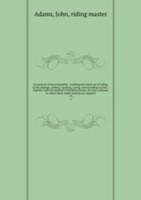An analysis of horsemanship : teaching the whole art of riding, in the manege, military, hunting, racing, and travelling system : together with the method of breaking horses, for every purpose to which those noble animals are adapted. v.3
