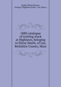 1888 catalogue of trotting stock at Highlawn, beloging to Elizur Smith, of Lee, Berkshire County, Mass.