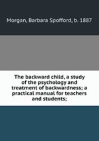 The backward child, a study of the psychology and treatment of backwardness; a practical manual for teachers and students;