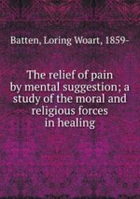 The relief of pain by mental suggestion; a study of the moral and religious forces in healing
