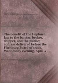 The benefit of the Hepburn law to the banker, broker, shipper, and the public; address delivered before the Fitchburg Board of trade, Wednesday evening, April 3