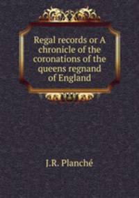 Regal records or A chronicle of the coronations of the queens regnand of England