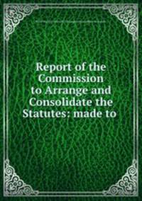 Report of the Commission to Arrange and Consolidate the Statutes: made to .