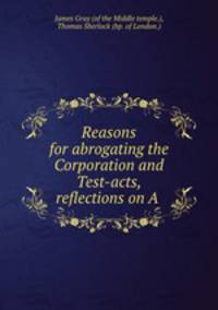 Reasons for abrogating the Corporation and Test-acts, reflections on A .