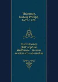 Institutiones philosophiae Wolfianae : in usus academicos adornatae