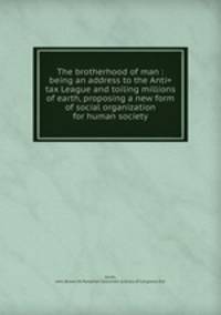 The brotherhood of man : being an address to the Anti=tax League and toiling millions of earth, proposing a new form of social organization for human society