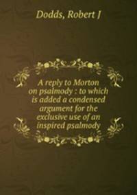 A reply to Morton on psalmody : to which is added a condensed argument for the exclusive use of an inspired psalmody.