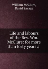 Life and labours of the Rev. Wm. McClure: for more than forty years a .