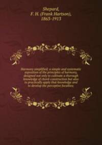 Harmony simplified; a simple and systematic exposition of the principles of harmony, designed not only to cultivate a thorough knowledge of chord-construction but also to practically apply that knowledge and to develop the perceptive faculties;