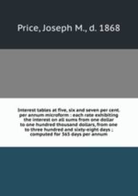 Interest tables at five, six and seven per cent. per annum microform : each rate exhibiting the interest on all sums from one dollar to one hundred thousand dollars, from one to three hundred and sixty-eight days ; computed for 365 days per annum