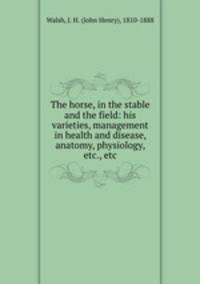 The horse, in the stable and the field: his varieties, management in health and disease, anatomy, physiology, etc., etc