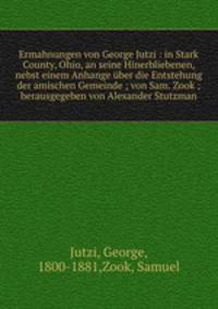 Ermahnungen von George Jutzi : in Stark County, Ohio, an seine Hinerbliebenen, nebst einem Anhange uber die Entstehung der amischen Gemeinde ; von Sam. Zook ; herausgegeben von Alexander Stutzman