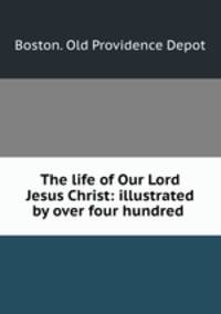 The life of Our Lord Jesus Christ: illustrated by over four hundred .