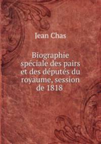 Biographie speciale des pairs et des deputes du royaume, session de 1818 .
