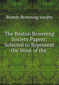 The Boston Browning Society Papers: Selected to Represent the Work of the .
