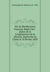 Vie du Bienheureux Francois-Regis Clet : pretre de la Congregation de la Mission, martyrise en Chine le 18 fevrier 1820