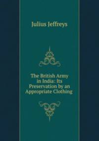 The British Army in India: Its Preservation by an Appropriate Clothing .