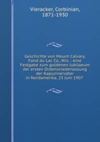 Geschichte von Mount Calvary, Fond du Lac Co., Wis. : eine Festgabe zum goldenen Jubilaeum der ersten Ordensniederlassung der Kapuzinervater in Nordamerika, 25 Juni 1907 .