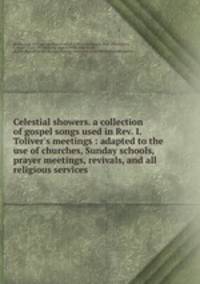 Celestial showers. a collection of gospel songs used in Rev. I. Toliver`s meetings : adapted to the use of churches, Sunday schools, prayer meetings, revivals, and all religious services