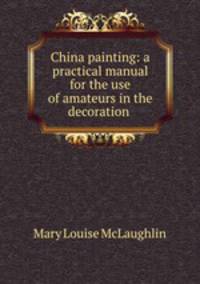 China painting: a practical manual for the use of amateurs in the decoration .