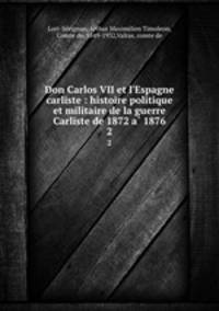 Don Carlos VII et l`Espagne carliste : histoire politique et militaire de la guerre Carliste de 1872 a 1876. 2