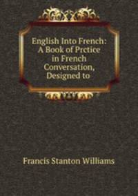 English Into French: A Book of Prctice in French Conversation, Designed to .