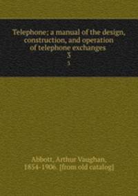 Telephone; a manual of the design, construction, and operation of telephone exchanges . 3