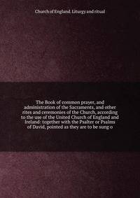 The Book of common prayer, and administration of the Sacraments, and other rites and ceremonies of the Church, according to the use of the United Church of England and Ireland: together with the Psalter or Psalms of David, pointed as they are to be sung o