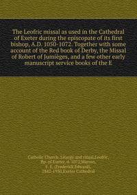 The Leofric missal as used in the Cathedral of Exeter during the episcopate of its first bishop, A.D. 1050-1072. Together with some account of the Red book of Derby, the Missal of Robert of Jumieges, and a few other early manuscript service books of the E