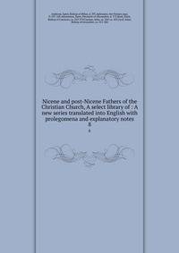 Nicene and post-Nicene Fathers of the Christian Church, A select library of : A new series translated into English with prolegomena and explanatory notes. 8