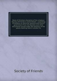 Book of Christian discipline of the religious Society of Friends in Great Britain : consisting of extracts on doctrine, practice and Church government from the Epistles and other documents issued under the sanction of the yearly meeting held in London fro