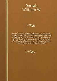 Some account of the settlement of refugees (L'eglise Wallone) at Southampton, and of the chapel of St. Julian, attached to the hospital of God's house (Maison Dieu) in which they worshipped, also notes on the papermaking industry as practised by the