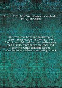The cook's own book, and housekeeper's register. Being receipts for cooking of every kind of meat, fish, and fowl; and making every sort of soup, gravy, pastry, preserves, and essences. With a complete system of confectionery; tables for marketing; a