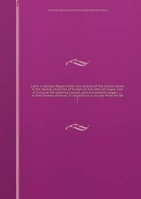 Labor in Europe. Reports from the consuls of the United States in the several countries of Europe on the rates of wages, cost of living to the laboring classes, past and present wages, &c., in their several districts, in response to a circular from the De