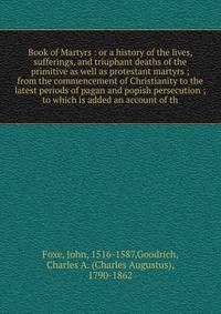 Book of Martyrs : or a history of the lives, sufferings, and triuphant deaths of the primitive as well as protestant martyrs ; from the commencement of Christianity to the latest periods of pagan and popish persecution ; to which is added an account of th