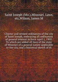 Charter and revised ordinances of the city of Saint Joseph, embracing all ordinances of general interest in force April 1, 1905. To which are added all laws of the state of Missouri of a general nature applicable to the city, and a historical sketch of th
