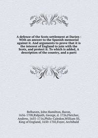 A defence of the Scots settlement at Darien : With an answer to the Spanish memorial against it. And arguments to prove that it is the interest of England to join with the Scots, and protect it. To which is added, A description of the country, and a parti