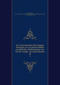 Les vrais principes de la langue Fran?oise, ou, La parole r?duite en m?thode, conform?ment aux loix de l'usage : en seize discours
