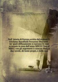 Dell 'istoria di Ferrara scritta dal dottore D. Girolamo Baruffaldi Ferrarese libri nove : ne' quali diffusamente si narrano le cose avvenute in essa dall'anno MDCLV fino al MDCC con gli argomenti ? ciascun libro, e due tavole, de'nomi proprj, e dell