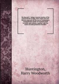My dog and I : being a concise treatise of the various breeds of dogs, their origin and uses. Written expressly for the novice containing a comprehensive mode of treatment both in health and sickness, together with the names of some prominent breeders