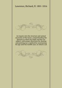 An inquiry into the structure and animal ?conomy of the horse; comprehending the diseases to which his limbs and feet are subject, with proper directions for shoeing and pointing out a method for ascertaining his age until his twelfth year; to which is ad