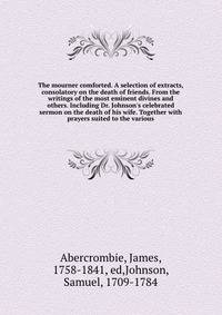The mourner comforted. A selection of extracts, consolatory on the death of friends. From the writings of the most eminent divines and others. Including Dr. Johnson's celebrated sermon on the death of his wife. Together with prayers suited to the var