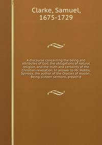 A discourse concerning the being and attributes of God, the obligations of natural religion, and the truth and certainty of the Christian revelation. In answer to Mr. Hobbs, Spinoza, the author of the Oracles of reason . Being sixteen sermons, preach