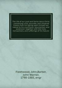 The life of our Lord and Savior Jesus Christ : containing a full, accurate, and universal history from his taking upon himself our nature to his crucifixion, resurrection, and ascension: together with the lives, transactions, and sufferings of his holy ev